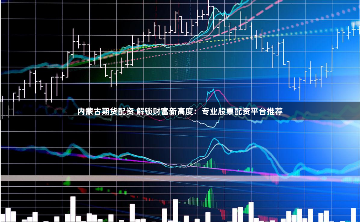 内蒙古期货配资 解锁财富新高度：专业股票配资平台推荐