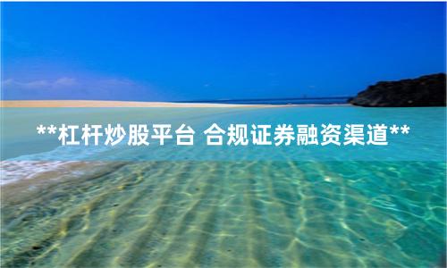 **杠杆炒股平台 合规证券融资渠道**
